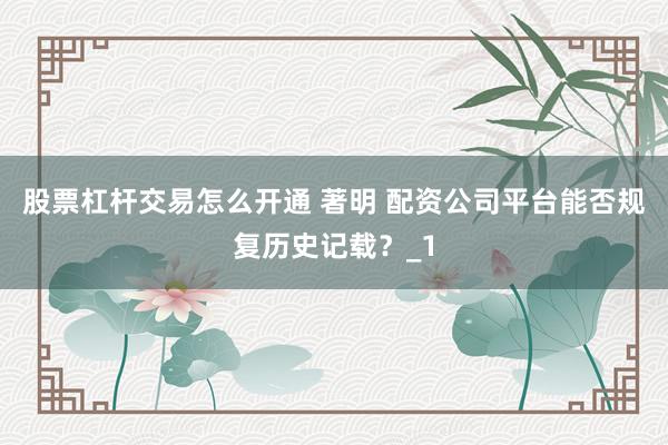 股票杠杆交易怎么开通 著明 配资公司平台能否规复历史记载？_1