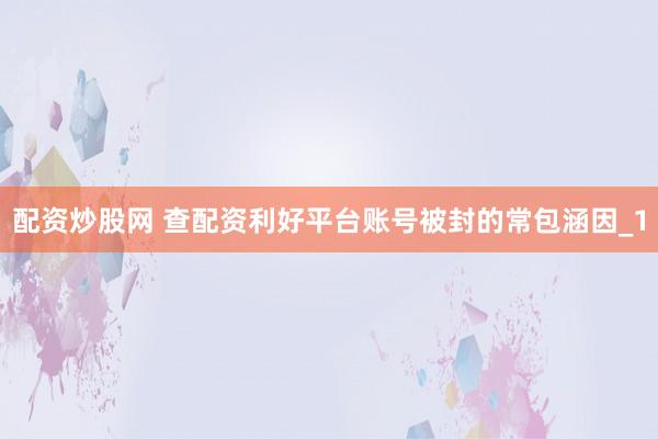 配资炒股网 查配资利好平台账号被封的常包涵因_1
