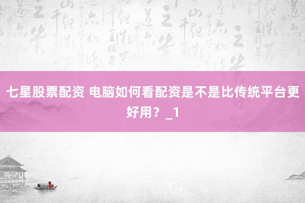 七星股票配资 电脑如何看配资是不是比传统平台更好用？_1