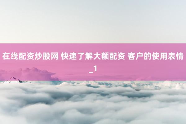 在线配资炒股网 快速了解大额配资 客户的使用表情_1