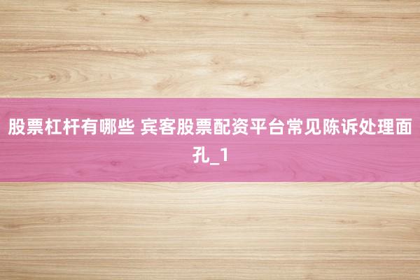 股票杠杆有哪些 宾客股票配资平台常见陈诉处理面孔_1