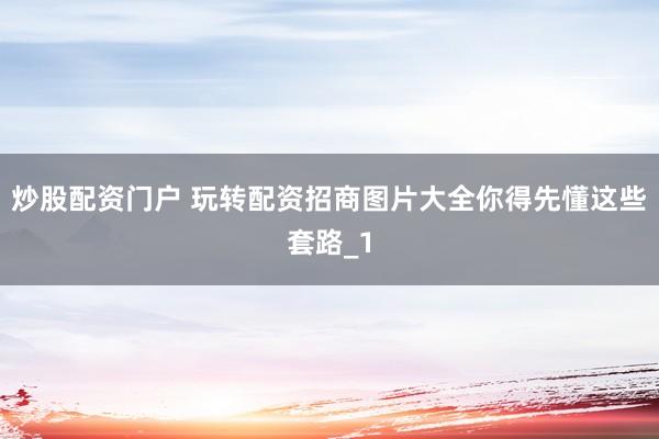 炒股配资门户 玩转配资招商图片大全你得先懂这些套路_1