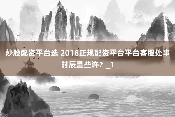 炒股配资平台选 2018正规配资平台平台客服处事时辰是些许？_1