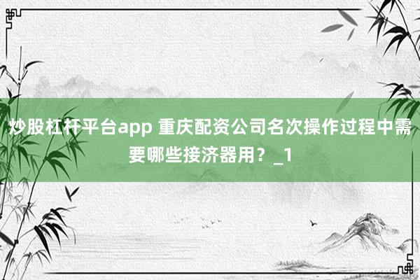 炒股杠杆平台app 重庆配资公司名次操作过程中需要哪些接济器用？_1