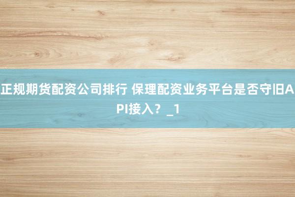 正规期货配资公司排行 保理配资业务平台是否守旧API接入？_1