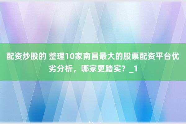 配资炒股的 整理10家南昌最大的股票配资平台优劣分析，哪家更踏实？_1