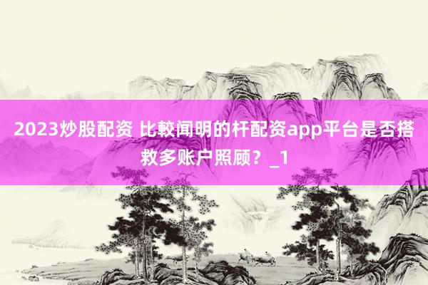 2023炒股配资 比較闻明的杆配资app平台是否搭救多账户照顾？_1