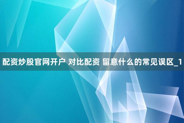 配资炒股官网开户 对比配资 留意什么的常见误区_1