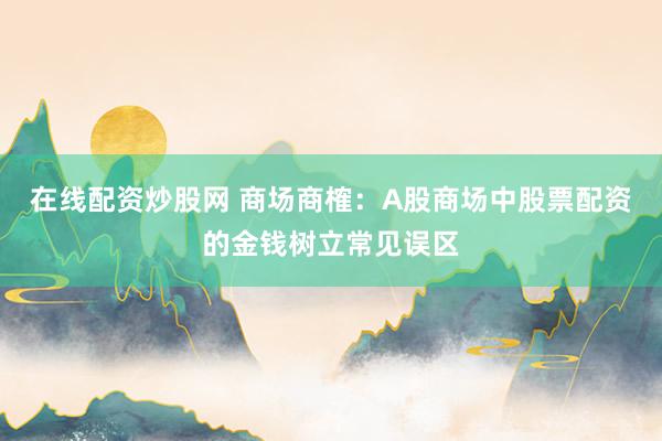 在线配资炒股网 商场商榷：A股商场中股票配资的金钱树立常见误区